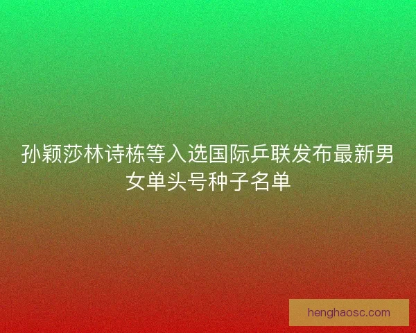 孙颖莎林诗栋等入选国际乒联发布最新男女单头号种子名单