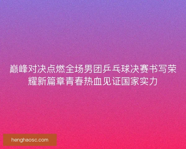巅峰对决点燃全场男团乒乓球决赛书写荣耀新篇章青春热血见证国家实力
