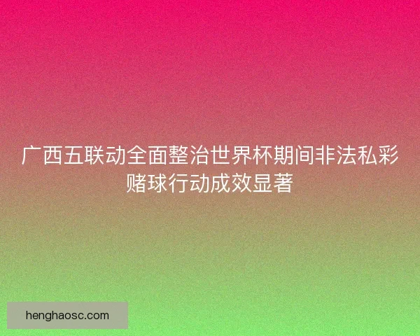 广西五联动全面整治世界杯期间非法私彩赌球行动成效显著
